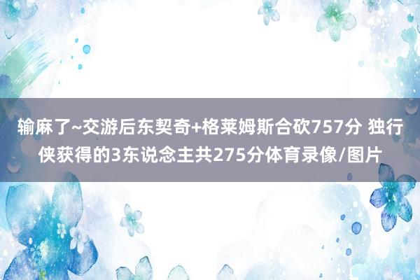 输麻了~交游后东契奇+格莱姆斯合砍757分 独行侠获得的3东说念主共275分体育录像/图片