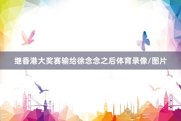继香港大奖赛输给徐念念之后体育录像/图片