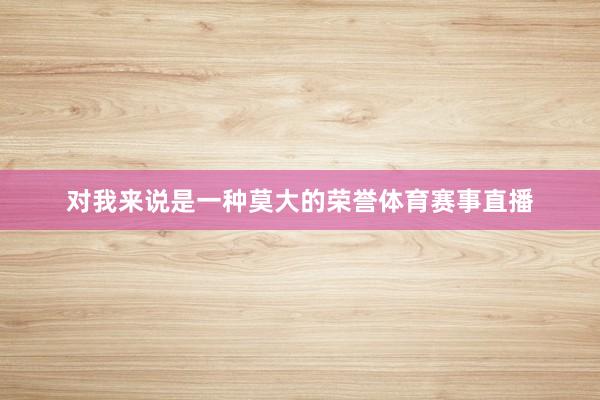 对我来说是一种莫大的荣誉体育赛事直播