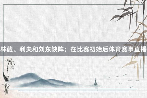 林葳、利夫和刘东缺阵；在比赛初始后体育赛事直播