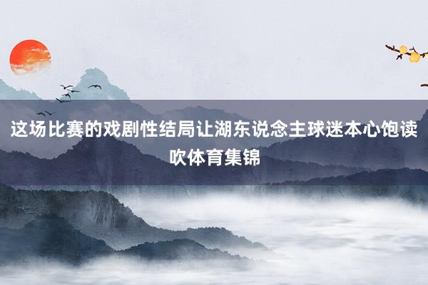 这场比赛的戏剧性结局让湖东说念主球迷本心饱读吹体育集锦