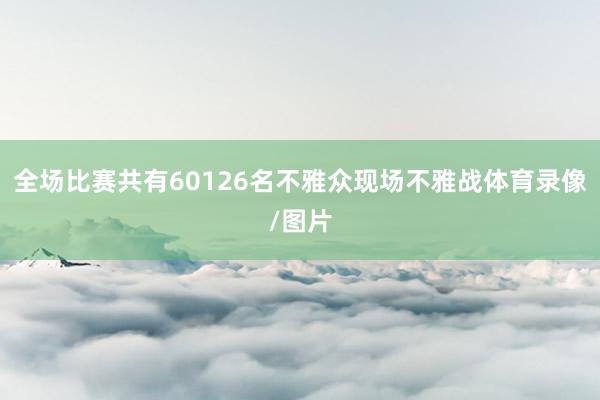 全场比赛共有60126名不雅众现场不雅战体育录像/图片