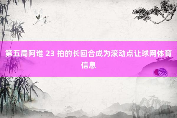 第五局阿谁 23 拍的长回合成为滚动点让球网体育信息