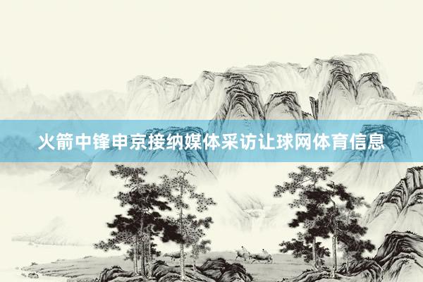 火箭中锋申京接纳媒体采访让球网体育信息