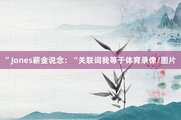 ”Jones薪金说念：“关联词我等于体育录像/图片
