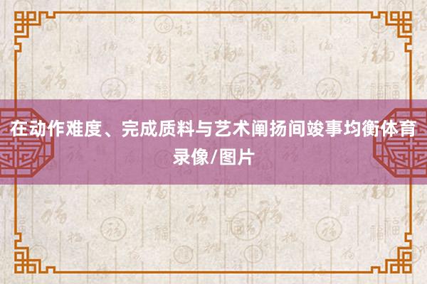 在动作难度、完成质料与艺术阐扬间竣事均衡体育录像/图片