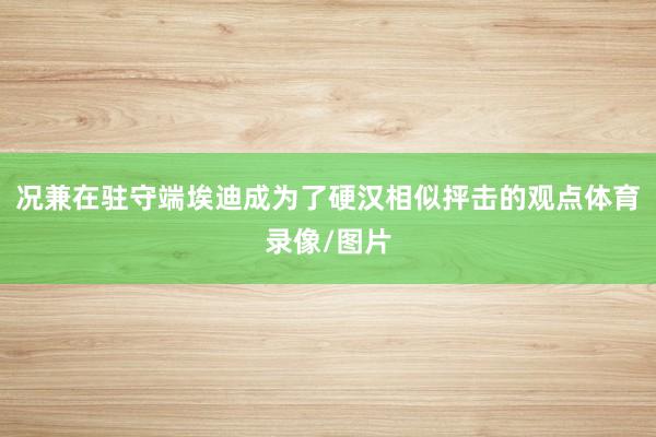 况兼在驻守端埃迪成为了硬汉相似抨击的观点体育录像/图片