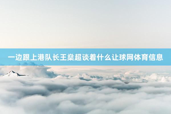 一边跟上港队长王燊超谈着什么让球网体育信息