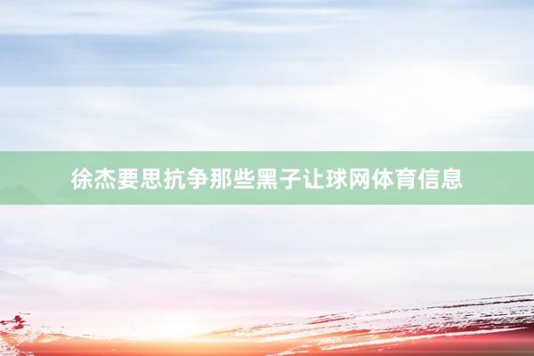 徐杰要思抗争那些黑子让球网体育信息