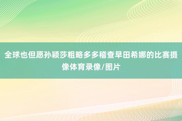 全球也但愿孙颖莎粗略多多稽查早田希娜的比赛摄像体育录像/图片