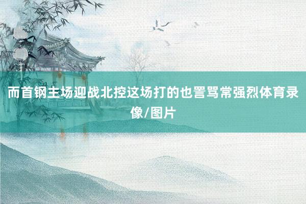 而首钢主场迎战北控这场打的也詈骂常强烈体育录像/图片