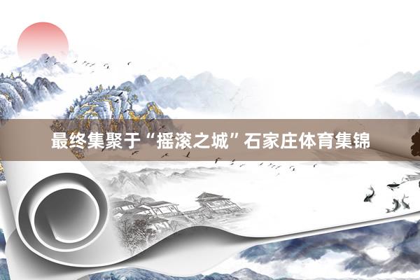 最终集聚于“摇滚之城”石家庄体育集锦