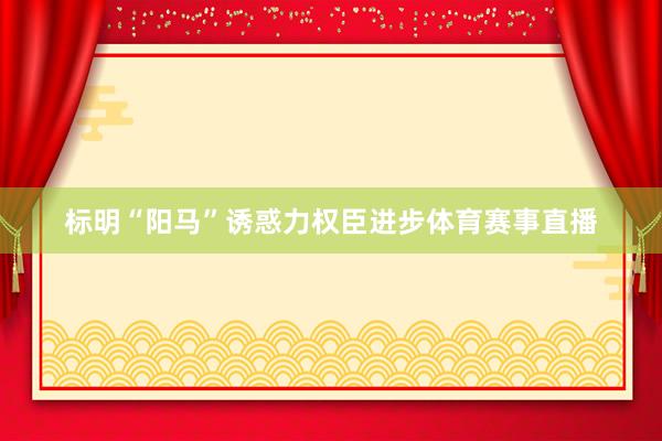 标明“阳马”诱惑力权臣进步体育赛事直播