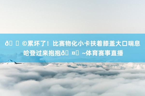 😩累坏了！比赛物化小卡扶着膝盖大口喘息 哈登过来抱抱🤗~体育赛事直播