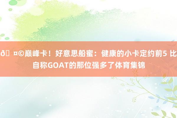 🤩巅峰卡！好意思船蜜：健康的小卡定约前5 比自称GOAT的那位强多了体育集锦
