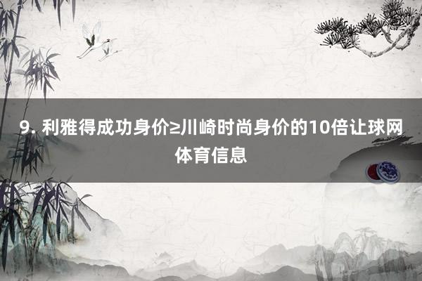 9. 利雅得成功身价≥川崎时尚身价的10倍让球网体育信息