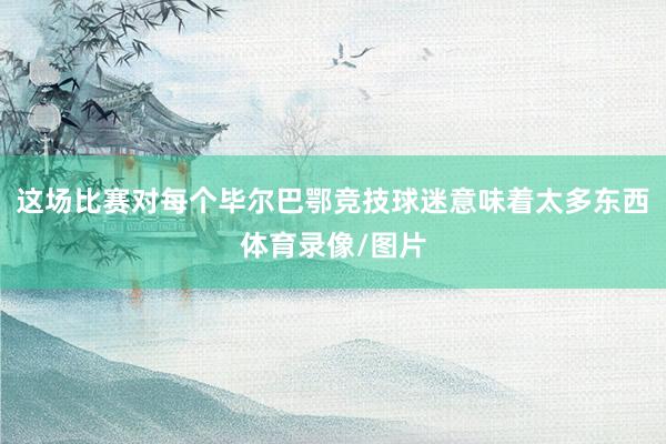 这场比赛对每个毕尔巴鄂竞技球迷意味着太多东西体育录像/图片
