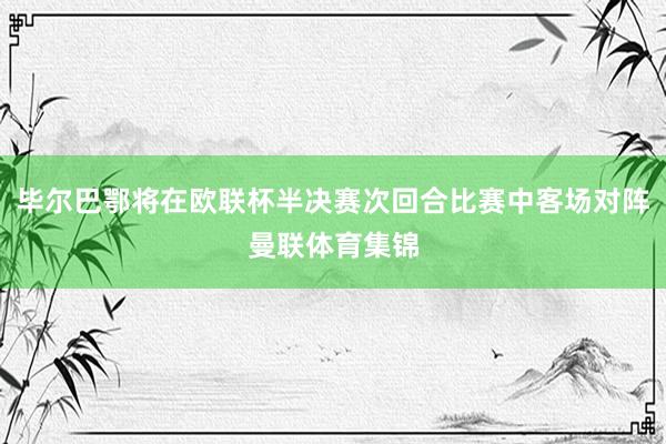 毕尔巴鄂将在欧联杯半决赛次回合比赛中客场对阵曼联体育集锦