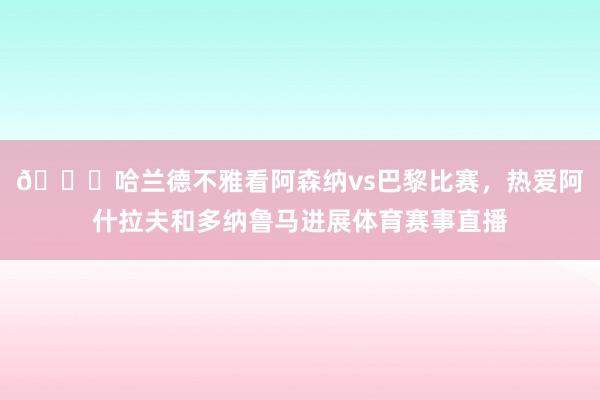 👀哈兰德不雅看阿森纳vs巴黎比赛，热爱阿什拉夫和多纳鲁马进展体育赛事直播