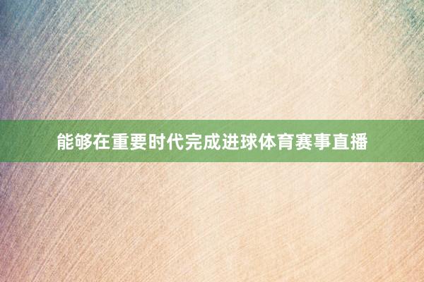 能够在重要时代完成进球体育赛事直播