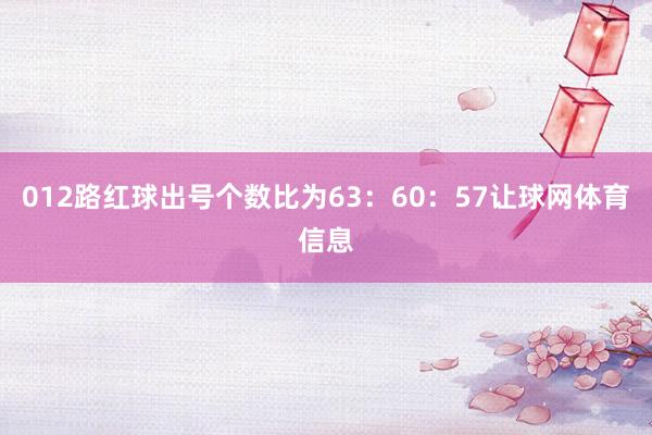 012路红球出号个数比为63：60：57让球网体育信息