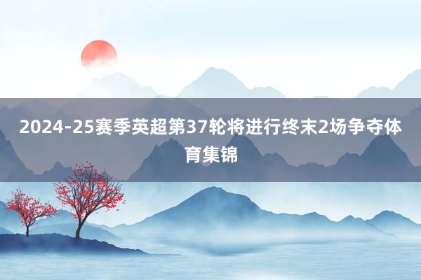 2024-25赛季英超第37轮将进行终末2场争夺体育集锦