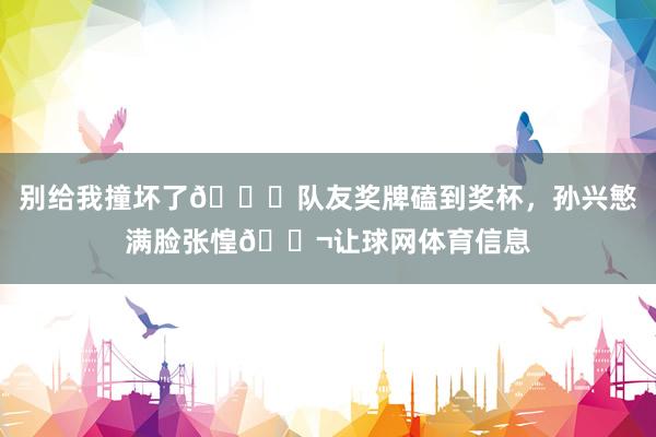 别给我撞坏了😂队友奖牌磕到奖杯，孙兴慜满脸张惶😬让球网体育信息