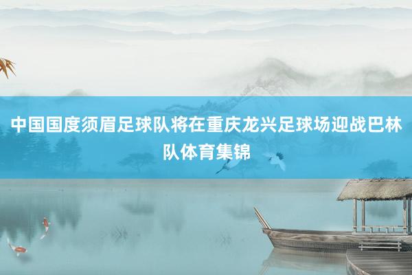 中国国度须眉足球队将在重庆龙兴足球场迎战巴林队体育集锦