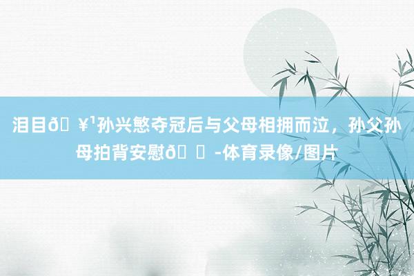 泪目🥹孙兴慜夺冠后与父母相拥而泣，孙父孙母拍背安慰😭体育录像/图片