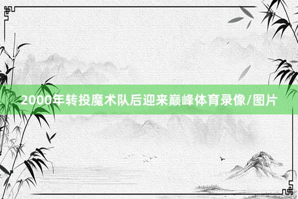 2000年转投魔术队后迎来巅峰体育录像/图片