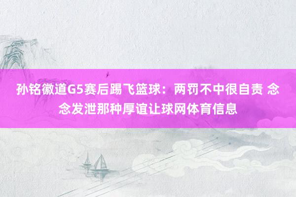 孙铭徽道G5赛后踢飞篮球：两罚不中很自责 念念发泄那种厚谊让球网体育信息