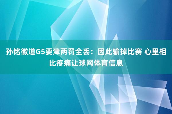 孙铭徽道G5要津两罚全丢：因此输掉比赛 心里相比疼痛让球网体育信息