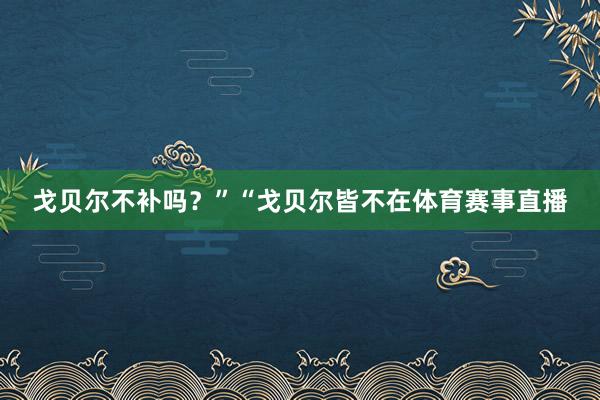 戈贝尔不补吗？”“戈贝尔皆不在体育赛事直播