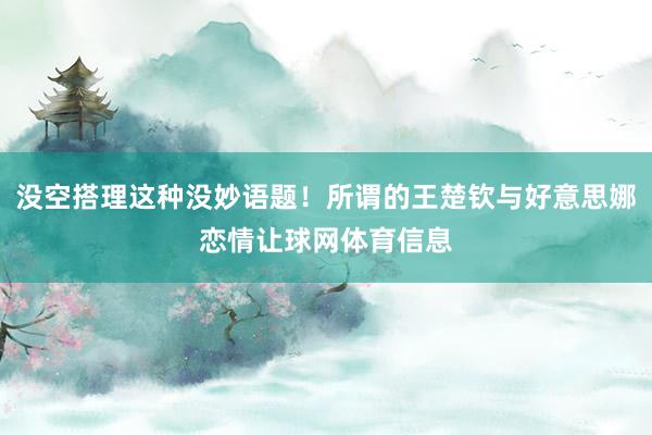 没空搭理这种没妙语题！所谓的王楚钦与好意思娜恋情让球网体育信息