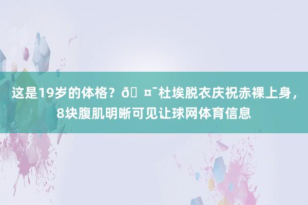 这是19岁的体格？🤯杜埃脱衣庆祝赤裸上身，8块腹肌明晰可见让球网体育信息