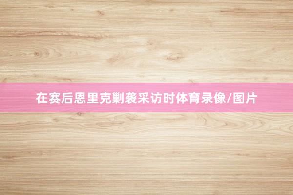 在赛后恩里克剿袭采访时体育录像/图片