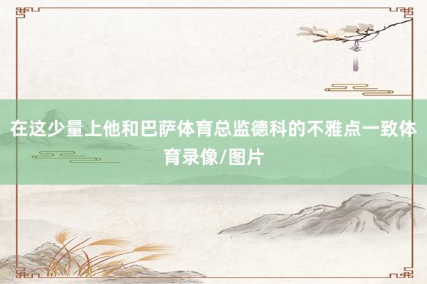 在这少量上他和巴萨体育总监德科的不雅点一致体育录像/图片