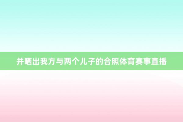 并晒出我方与两个儿子的合照体育赛事直播