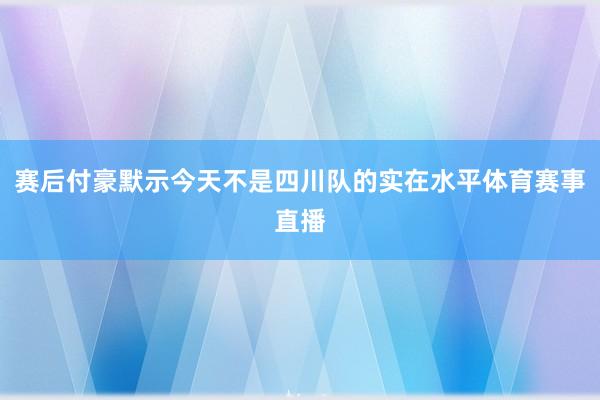 赛后付豪默示今天不是四川队的实在水平体育赛事直播