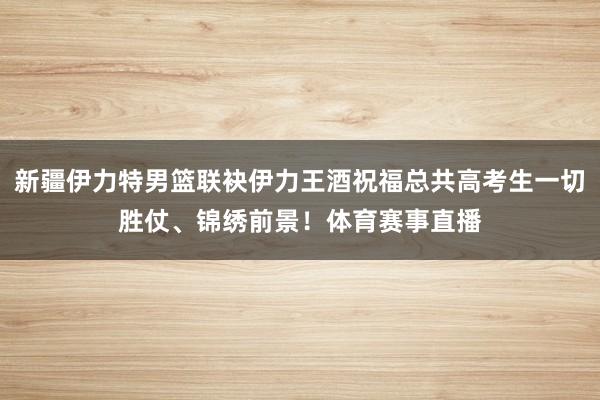 新疆伊力特男篮联袂伊力王酒祝福总共高考生一切胜仗、锦绣前景！体育赛事直播