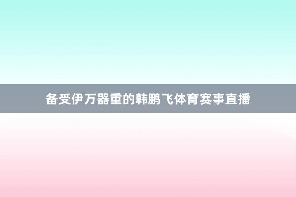 备受伊万器重的韩鹏飞体育赛事直播