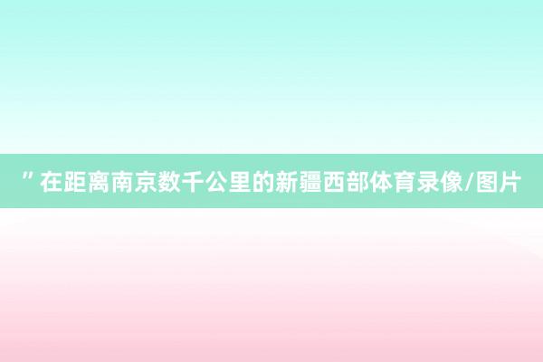 ”在距离南京数千公里的新疆西部体育录像/图片