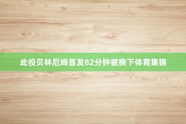 此役贝林厄姆首发82分钟被换下体育集锦