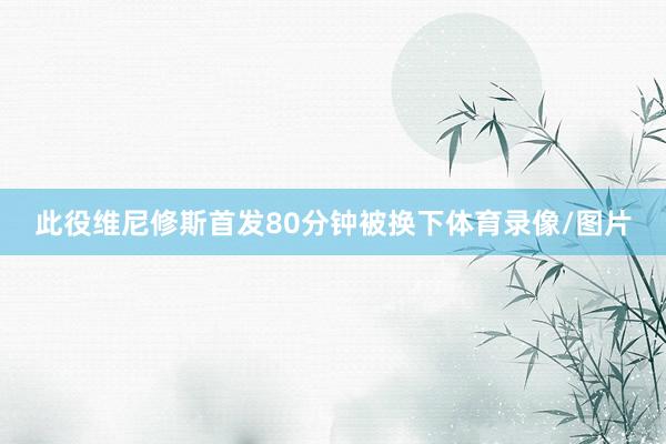 此役维尼修斯首发80分钟被换下体育录像/图片