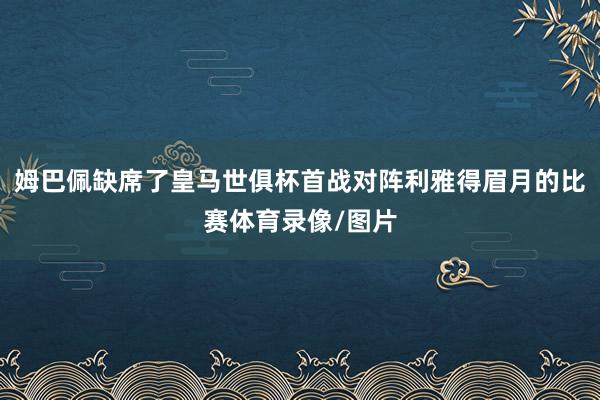 姆巴佩缺席了皇马世俱杯首战对阵利雅得眉月的比赛体育录像/图片