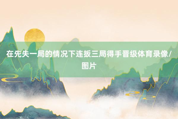 在先失一局的情况下连扳三局得手晋级体育录像/图片