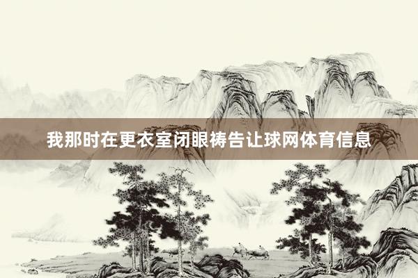 我那时在更衣室闭眼祷告让球网体育信息