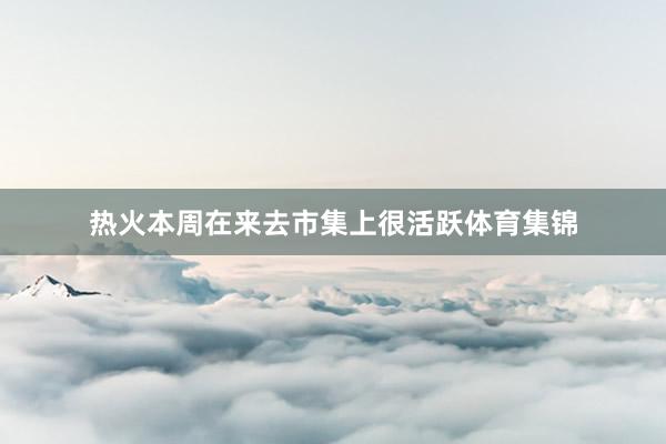 热火本周在来去市集上很活跃体育集锦