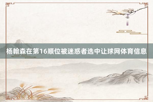 杨翰森在第16顺位被迷惑者选中让球网体育信息