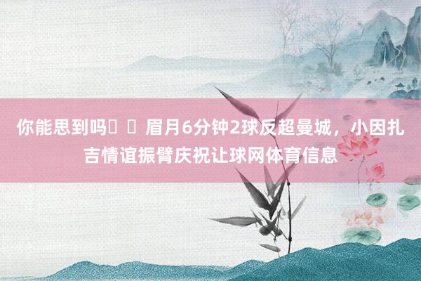 你能思到吗⁉️眉月6分钟2球反超曼城，小因扎吉情谊振臂庆祝让球网体育信息